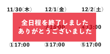 ①2023年11月30日(木)17:00~ ②12月1日(金)13:00~ ③12月1日(金)17:00~ ④12月2日(土)13:00~ ⑥12月2日(土)17:00~